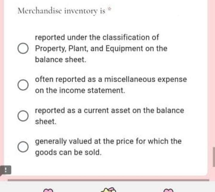 Merchandise inventory is *
reported under the classification of
Property, Plant, and Equipment on the
balance sheet.
often reported as a miscellaneous expense
on the income statement.
reported as a current asset on the balance
sheet.
generally valued at the price for which the
goods can be sold.

