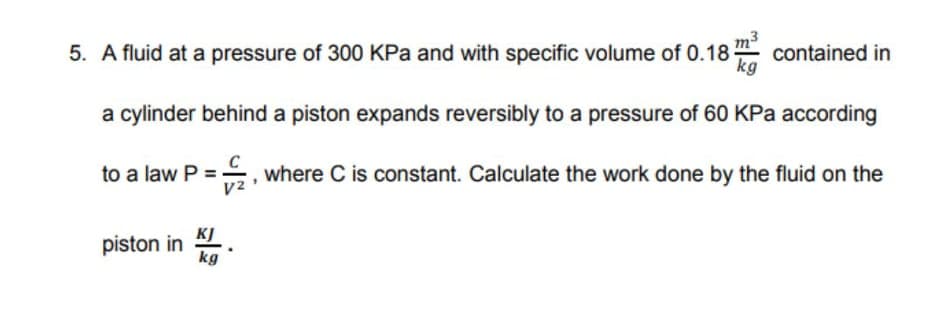 5. A fluid at a pressure of 300 KPa and with specific volume of 0.18
contained in
kg
a cylinder behind a piston expands reversibly to a pressure of 60 KPa according
to a law P = , where C is constant. Calculate the work done by the fluid on the
V2
KJ
piston in
kg
