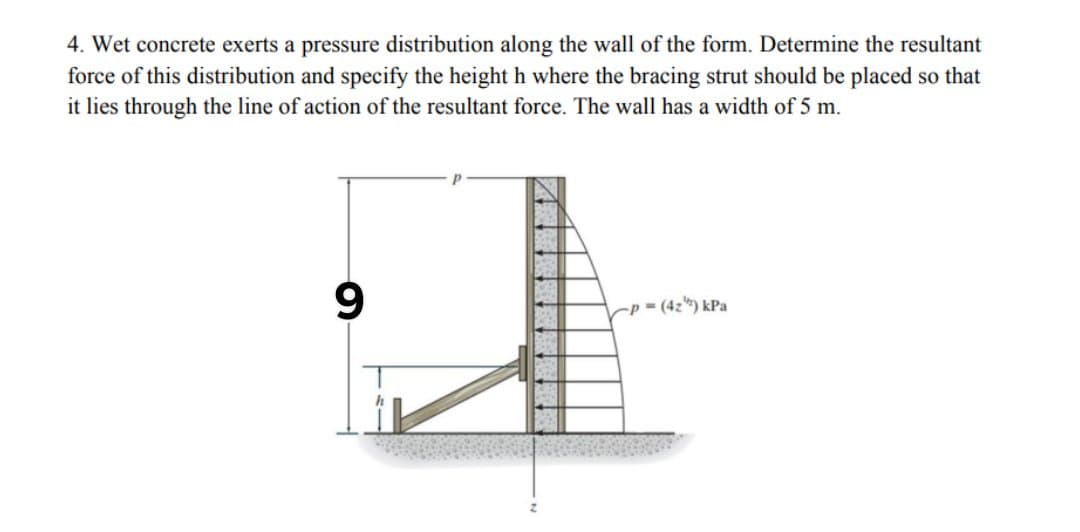 4. Wet concrete exerts a pressure distribution along the wall of the form. Determine the resultant
force of this distribution and specify the height h where the bracing strut should be placed so that
it lies through the line of action of the resultant force. The wall has a width of 5 m.
Cp = (4z) kPa
