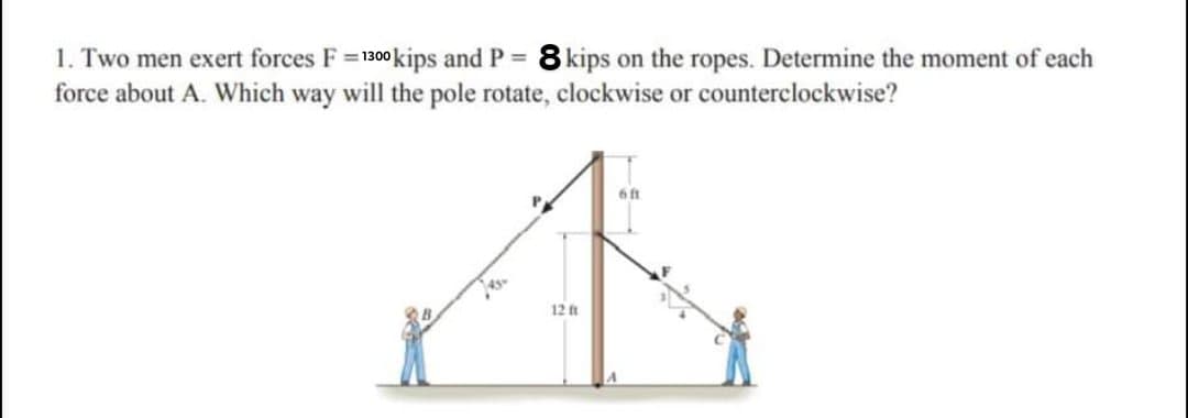 1. Two men exert forces F= 1300kips and P 8 kips on the ropes. Determine the moment of each
force about A. Which way will the pole rotate, clockwise or counterclockwise?
%3D
6ft
45
12 ft
