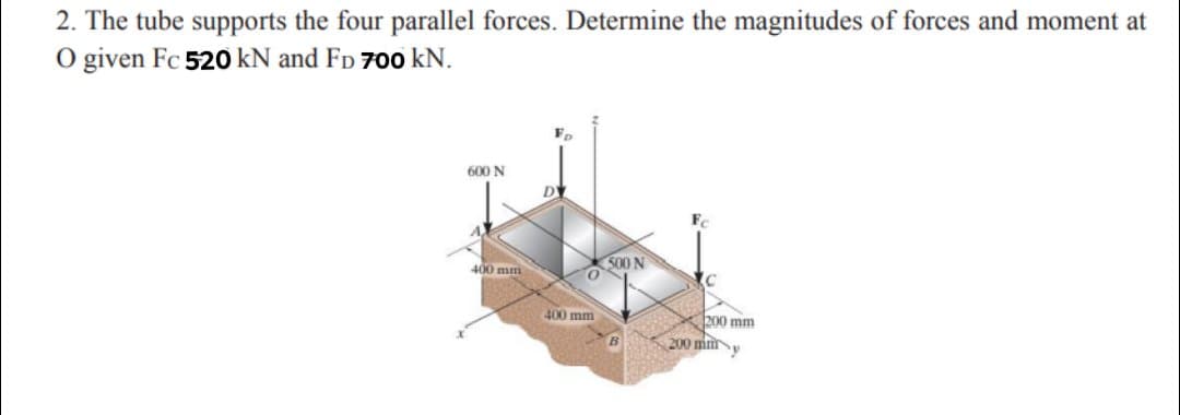 2. The tube supports the four parallel forces. Determine the magnitudes of forces and moment at
O given Fc 520 kN and Fp 700 kN.
600 N
S00 N
400 mm
400 mm
X200 mm
200 mmy
