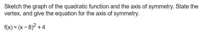 Sketch the graph of the quadratic function and the axis of symmetry. State the
vertex, and give the equation for the axis of symmetry.
f(x) = (x - 8)2 + 4
