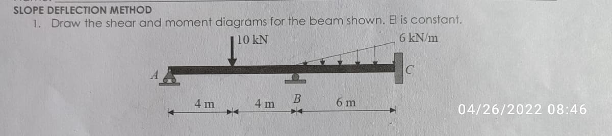 SLOPE DEFLECTION METHOD
1. Draw the shear and moment diagrams for the beam shown. El is constant.
| 10 kN
6 kN/m
4 m
4 m
6 m
04/26/2022 08:46
