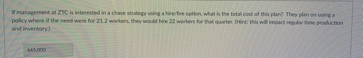 If management at ZTC is interested in a chase strategy using a hire/fire option, what is the total cost of this plan? They plan on using a
policy where if the need were for 21.2 workers, they would hire 22 workers for that quarter. (Hint: this will impact regular time production
and inventory.)
445,000