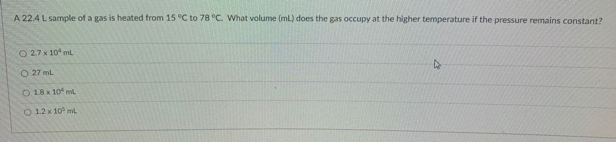 A 22.4 L sample of a gas is heated from 15 °C to 78 °C. What volume (mL) does the gas occupy at the higher temperature if the pressure remains constant?
O 2.7 x 104 mL
O 27 mL
O 1.8 x 10 mL
1.2 x 105 mL
