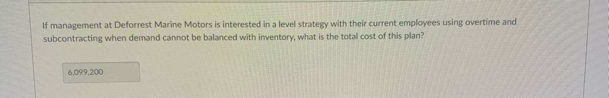 If management at Deforrest Marine Motors is interested in a level strategy with their current employees using overtime and
subcontracting when demand cannot be balanced with inventory, what is the total cost of this plan?
6,099,200