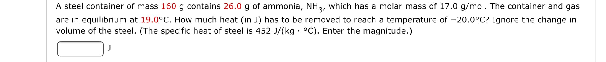 A steel container of mass 160 g contains 26.0 g of ammonia, NH2, which has a molar mass of 17.0 g/mol. The container and gas
are in equilibrium at 19.0°C. How much heat (in J) has to be removed to reach a temperature of
volume of the steel. (The specific heat of steel is 452 J/(kg °C). Enter the magnitude.)
20.0°C? Ignore the change in

