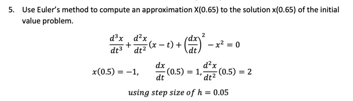 Use Euler's method to compute an approximation X(0.65) to the solution x(0.65) of the initial
value problem.
d³x d?x
1z (x – t)
+() -x² = 0
dt3 dt2
d?x
-(0.5) = 2
dx
x(0.5) = –1,
(0.5) = 1,
dt
'dt²
using step size of h = 0.05
%3D
