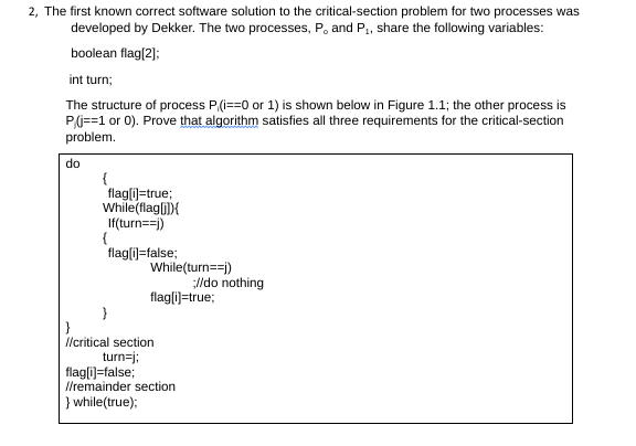2, The first known correct software solution to the critical-section problem for two processes was
developed by Dekker. The two processes, P, and P₁, share the following variables:
boolean flag[2];
int turn;
The structure of process P(i==0 or 1) is shown below in Figure 1.1; the other process is
P/(j==1 or 0). Prove that algorithm satisfies all three requirements for the critical-section
problem.
do
{
flag[i]=true;
While(flag[i]){
If(turn==j)
{
flag[i]=false;
}
While(turn==j)
flag[i]=true;
//critical section
turn=j;
;//do nothing
flag[i]=false;
//remainder section
} while(true);