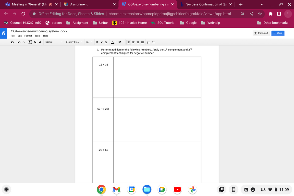 T
W
W COA-exercise-numbering sy x b Success Confirmation of Que x
Office Editing for Docs, Sheets & Slides | chrome-extension://bpmcpldpdmajfigpchkicefoigmkfalc/views/app.html
$102 - Invoice Home W³ SQL Tutorial
Meeting in "General" (Me
edx Course | HLS2X | edX
person
COA-exercise-numbering system .docx
File Edit Format Tools Help
E Q Q Normal
Assignment
Assigment
Century Go...
11
▼
Unitar
BI U
-12 + 35
67 + (-25)
3. Perform addition for the following numbers. Apply the 1st complement and 2nd
complement techniques for negative number.
-23 + 55
A ▾ A.
O
=== 13:3
M
Google
Webhelp
Download
LO X
Other bookmarks
2 US
☐ :
Share
11:09