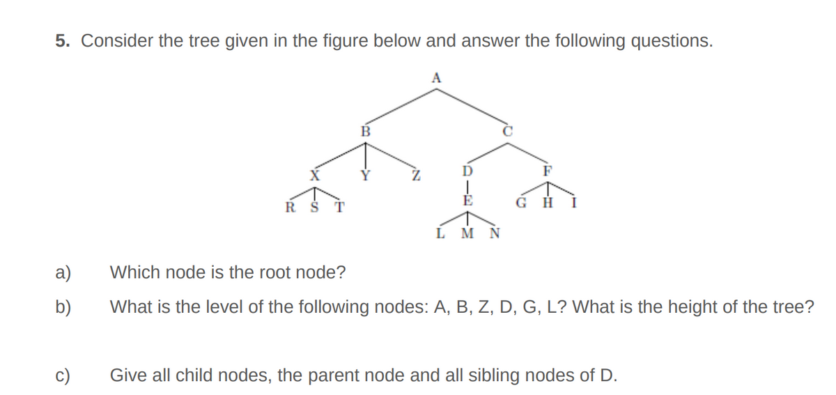 5. Consider the tree given in the figure below and answer the following questions.
a)
b)
c)
R
B
A
L M N
GH I
Which node is the root node?
What is the level of the following nodes: A, B, Z, D, G, L? What is the height of the tree?
Give all child nodes, the parent node and all sibling nodes of D.