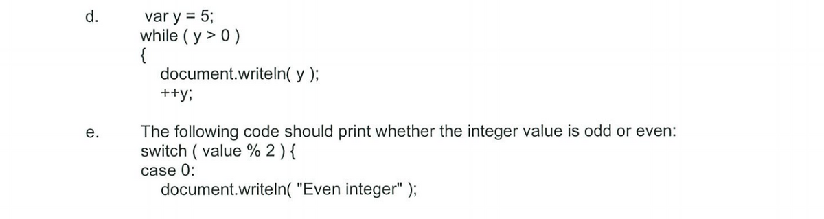 d.
e.
var y = 5;
while (y > 0)
{
document.writeln(y);
++y;
The following code should print whether the integer value is odd or even:
switch (value % 2 ) {
case 0:
document.writeln("Even integer");