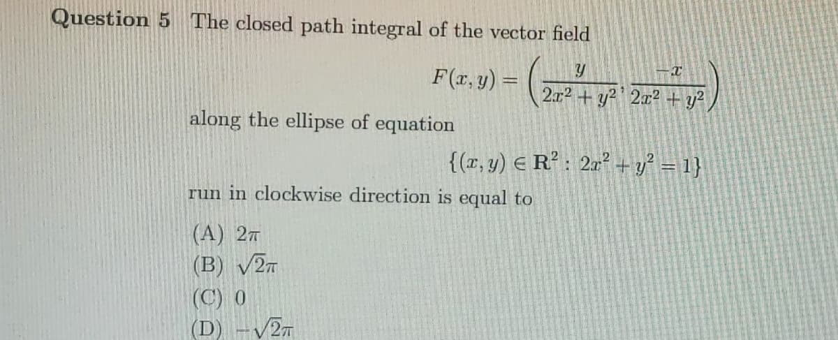 Question 5 The closed path integral of the vector field
F(x, y) =
2.x2 + y? ' 2x² + y²
along the ellipse of equation
{(r, y) E R° : 2m² + y? = 1}
run in clockwise direction is equal to
(A) 27
(B) v2n
(C) 0
(D) -V27
