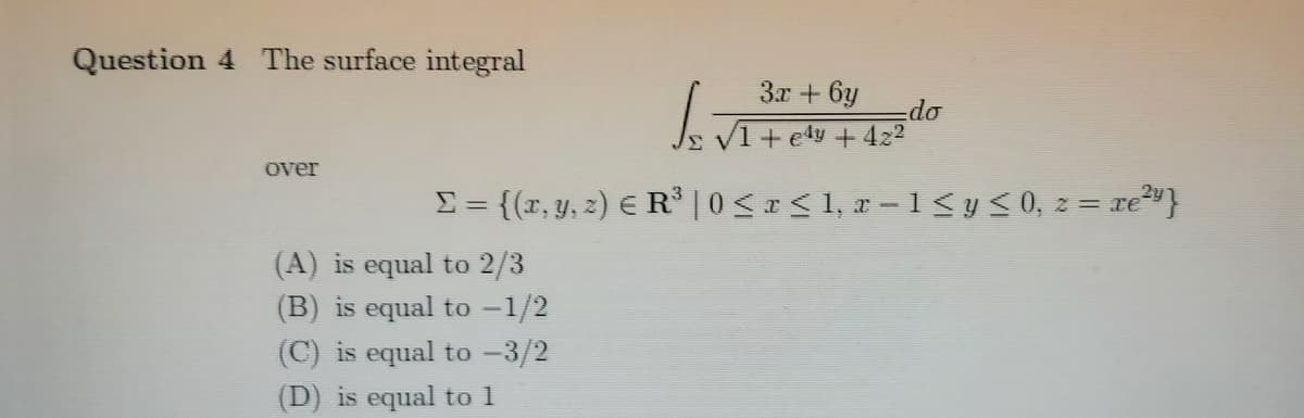 Question 4 The surface integral
3x + 6y
do
V1 + edy + 422
over
E= {{r, y, 2) E R³ | 0<<1, r -1 <y< 0, z = re²"}
(A) is equal to 2/3
(B) is equal to -1/2
(C) is equal to -3/2
(D) is equal to 1
