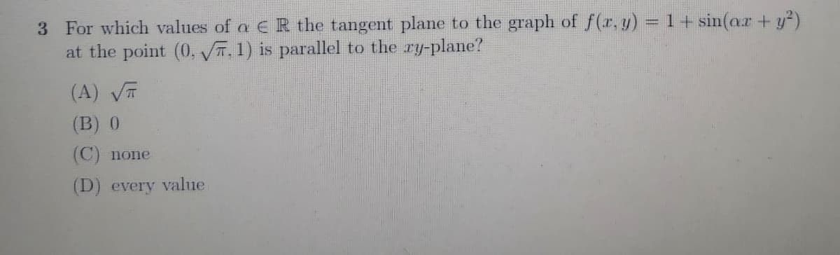 3 For which values of a E R the tangent plane to the graph of f(r. y) =1+ sin(ar + y²)
at the point (0, VT, 1) is parallel to the ry-plane?
(A) VT
(B) 0
(C) none
(D) every value
