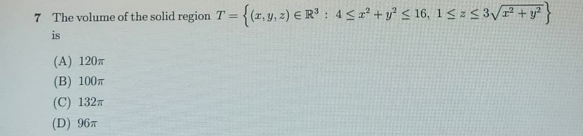 7 The volume of the solid region T = { (x, y, z) E R3 : 4<x² + y? < 16, 1< z< 3/r² + y?
is
(A) 1207
(В) 100т
(С) 132т
(D) 967
