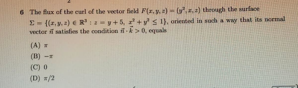 6 The flux of the curl of the vector field F(x, y, z) = (y², x, z) through the surface
= {{x, y, z) E R : z = y + 5, x² + y? < 1}, oriented in such a way that its normal
vector n satisfies the condition i k > 0, equals
(A) T
(B)
- T
(C) 0
(D) 7/2
