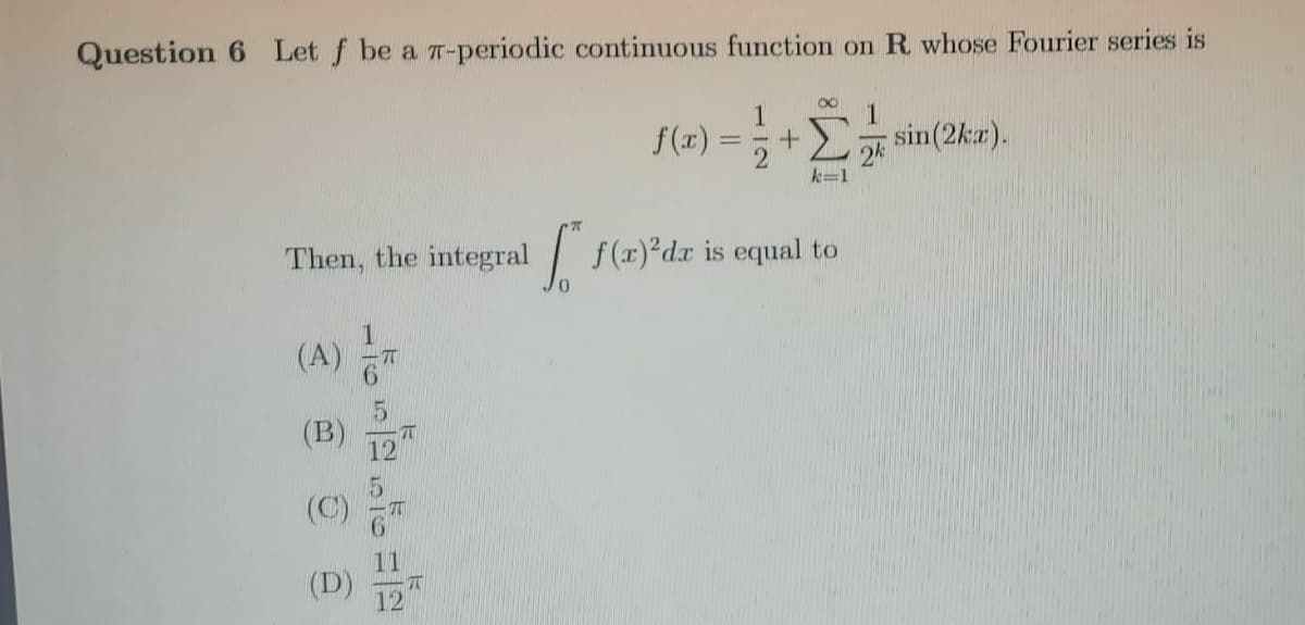 Question 6 Let f be a T-periodic continuous function on R whose Fourier series is
1
sin(2ka).
1
S(z) =;+E sin(2kz).
k=1
Then, the integral f(r)°dx is equal to
(A)
(B)
12
(C)
(D)
12
