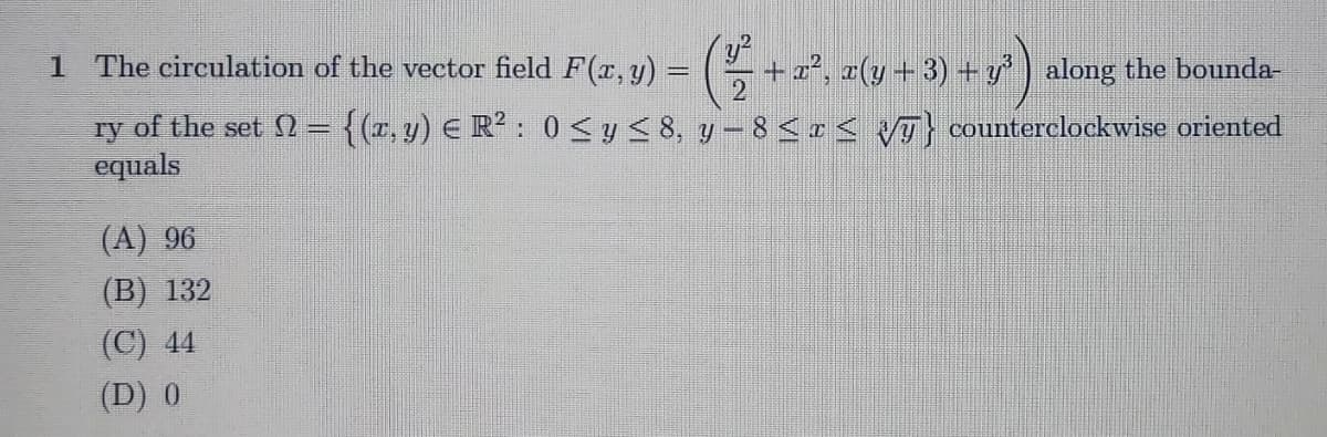 1 The circulation of the vector field F(x, y) = +a2, a(y+ 3) + y) along the bounda-
ry of the set = {(r, y) E R?: 0 SyS 8, y – 8 <r< VT} counterclockwise oriented
equals
(A) 96
(B) 132
(C) 44
(D) 0
