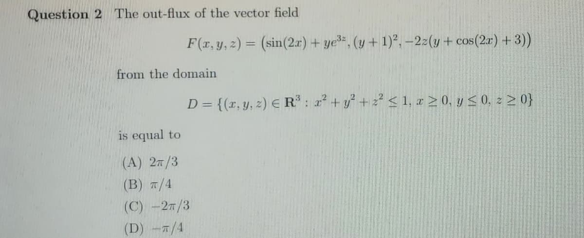 Question 2 The out-flux of the vector field
F(r, y, z) = (sin(2r) + ye=, (y + 1)², –2:(y+ cos(2a) +3))
from the domain
D = {(r, y, z) E R: 2 + y+2 < 1, x 2 0, y < 0, z 2 0}
is equal to
(A) 27/3
(В) п/4
(C) -27/3
(D) -7/4
