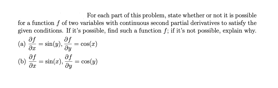 For each part of this problem, state whether or not it is possible
for a function f of two variables with continuous second partial derivatives to satisfy the
given conditions. If it's possible, find such a function f; if it's not possible, explain why.
af
af
(a)
sin(y),
cos(x)
ду
af
(Ъ)
af
cos(y)
dy
sin(x),
