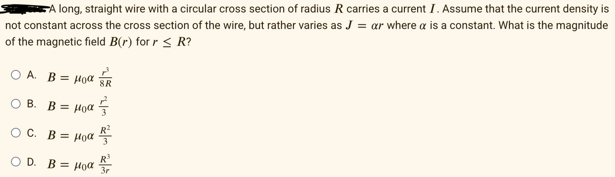 A long, straight wire with a circular cross section of radius R carries a current I. Assume that the current density is
not constant across the cross section of the wire, but rather varies as J = ar where a is a constant. What is the magnitude
of the magnetic field B(r) for r ≤ R?
Ο A. B = μια 8R
B. B = μα
O C. B
D.
O
=
B: = μοα
Moα R²
비침 비침 비침
R³
3r