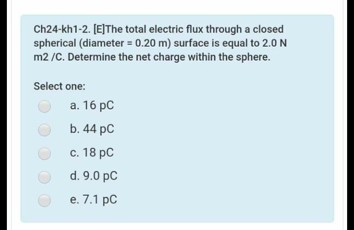 Ch24-kh1-2. [E]The total electric flux through a closed
spherical (diameter = 0.20 m) surface is equal to 2.0N
m2 /C. Determine the net charge within the sphere.
%3D
Select one:
а. 16 рC
b. 44 pC
с. 18 рC
d. 9.0 pC
е. 7.1 рC
