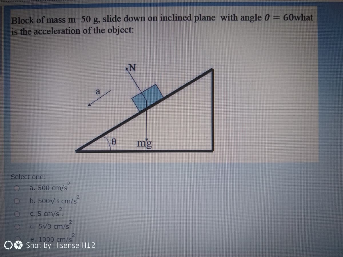 Block of mass m-50 g, slide down on inclined plane with angle 0 = 60what
is the acceleration of the object:
a
mg
Select one:
2
a. 500 cm/s
2.
b. 500V3 cm/s
C. 5 cm/s
d. 5V3 cm/s
e. 1000 cm/s
OO Shot by Hisense H12
