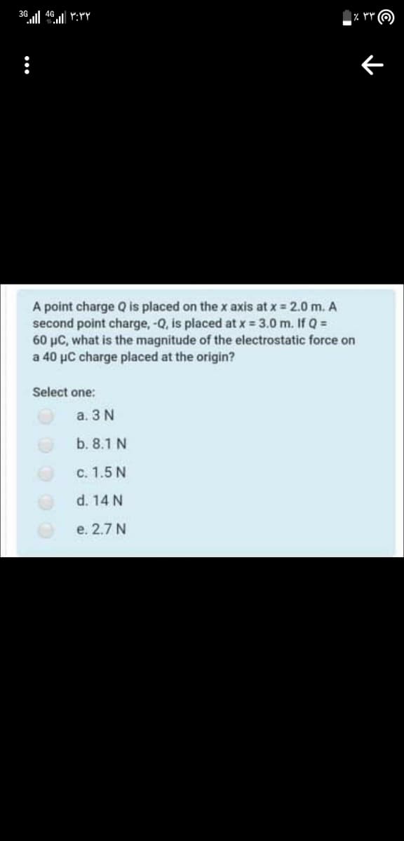 A point charge Q is placed on the x axis at x = 2.0 m. A
second point charge, -Q, is placed at x 3.0 m. If Q =
60 µC, what is the magnitude of the electrostatic force on
a 40 µC charge placed at the origin?
Select one:
а. 3 N
b. 8.1 N
c. 1.5 N
d. 14 N
е. 2.7 N
