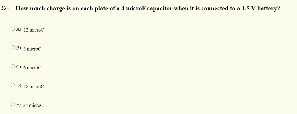 33 -
How much charge is on each plate of a 4 microF capacitor when it is connected to a 1.5 V battery?
O A) 12 microC
O B) 3 microC
O C) 6 microC
O D) 18 microC
O E) 24 microC
