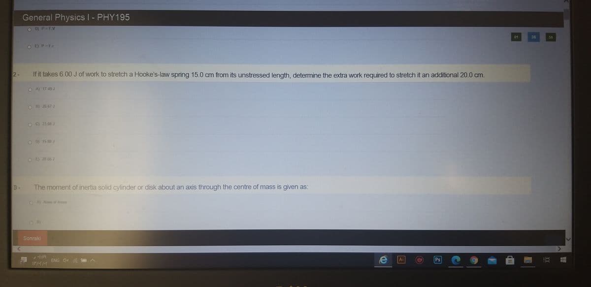 LABO
General Physics I - PHY195
D) P= F.V
01
36
56
OE)P=F.r
2-
If it takes 6.00 J of work to stretch a Hooke's-law spring 15.0 cm from its unstressed length, determine the extra work required to stretch it an additional 20.0 cm.
O A) 17 49 J
O B) 26.67 J
OC 23 60 J
O D) 15.80 J
OE 28 66 J
The moment of inertia solid cylinder or disk about an axis through the centre of mass is given as:
O A) None of these
O B)
Sonraki
ENG X
Ai
Ps
