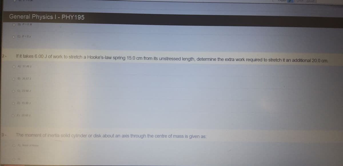 General Physics | - PHY195
WUN
OD P=F.Vv
OEP=F.r
2-
If it takes 6.00 J of work to stretch a Hooke's-law spring 15.0 cm from its unstressed length, determine the extra work required to stretch it an additional 20.0 cm.
A) 17 49 J
O B) 26.67 J
C) 23 60 J
OD 15 80 J
E) 28 66 J
3-
The moment of inertia solid cylinder or disk about an axis through the centre of mass is given as:
OA None of these
