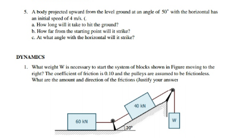 5. A body projected upward from the level ground at an angle of 50* with the horizontal has
an initial speed of 4 m/s. (.
a How long will it take to hit the ground?
b. How far from the starting point will it strike?
c. At what angle with the horizontal will it strike?
DYNAMICS
1. What weight W is necessary to start the system of blocks shown in Figure moving to the
right? The coefficient of friction is 0.10 and the pulleys are assumed to be frictionless.
What are the amount and direction of the frictions (Justify your answer
40 kN
60 kN
20
w/
