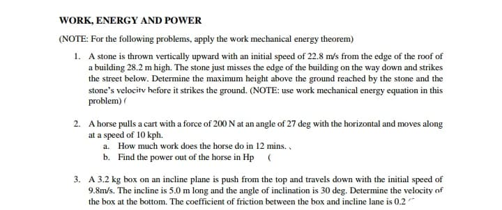 WORK, ENERGY AND POWER
(NOTE: For the following problems, apply the work mechanical energy theorem)
1. A stone is thrown vertically upward with an initial speed of 22.8 m/s from the edge of the roof of
a building 28.2 m high. The stone just misses the edge of the building on the way down and strikes
the street below. Determine the maximum height above the ground reached by the stone and the
stone's velocitv hefore it strikes the ground. (NOTE: use work mechanical energy equation in this
problem) (
2. A horse pulls a cart with a force of 200 N at an angle of 27 deg with the horizontal and moves along
at a speed of 10 kph.
a. How much work does the horse do in 12 mins. ,
b. Find the power out of the horse in Hp (
3. A 3.2 kg box on an incline plane is push from the top and travels down with the initial speed of
9.8m/s. The incline is 5.0 m long and the angle of inclination is 30 deg. Determine the velocity of
the box at the bottom. The coefficient of friction between the box and incline lane is 0.2"
