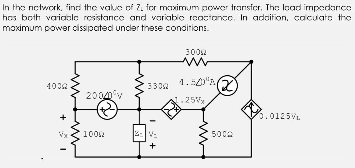 In the network, find the value of Zi for maximum power transfer. The load impedance
has both variable resistance and variable reactance. In addition, calculate the
maximum power dissipated under these conditions.
3002
4.520°A
4002
3302
20020°v
1.25VX
+
0.0125VL
Vx
1002
ZL VL
5002
+

