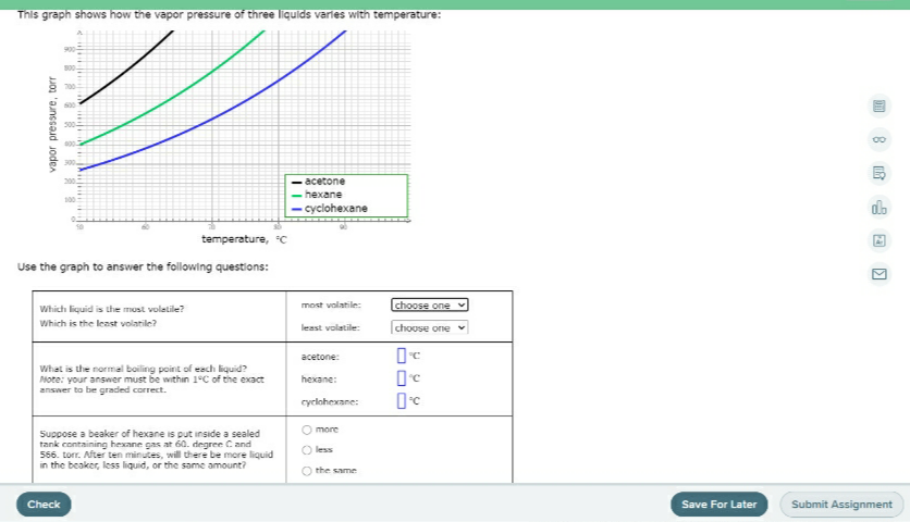 This graph shows how the vapor pressure of three liquids varles with temperature:
- acetone
- hexane
cyclohexane
do
temperature, "C
Use the graph to answer the following questions:
Which liquid is the most voletile?
most volatile:
choose one
Which is the least volatile?
least volatile:
choose one
acetone:
What is the normal boiling point of esch liquid?
Mote: your answer must be within 1°C of the exact
answer to be graded correct.
hexane:
cyclohexane:
O more
Suppose a beaker of hexane is put inside a sealed
tank containing hexane gas at 6a. degree Cand
556. torr. After ten minutes, will there be more liquid
in the beaker, less liquid, or the same amount?
O less
O the same
Check
Save For Later
Submit Assignment
vapor pressure, torr
