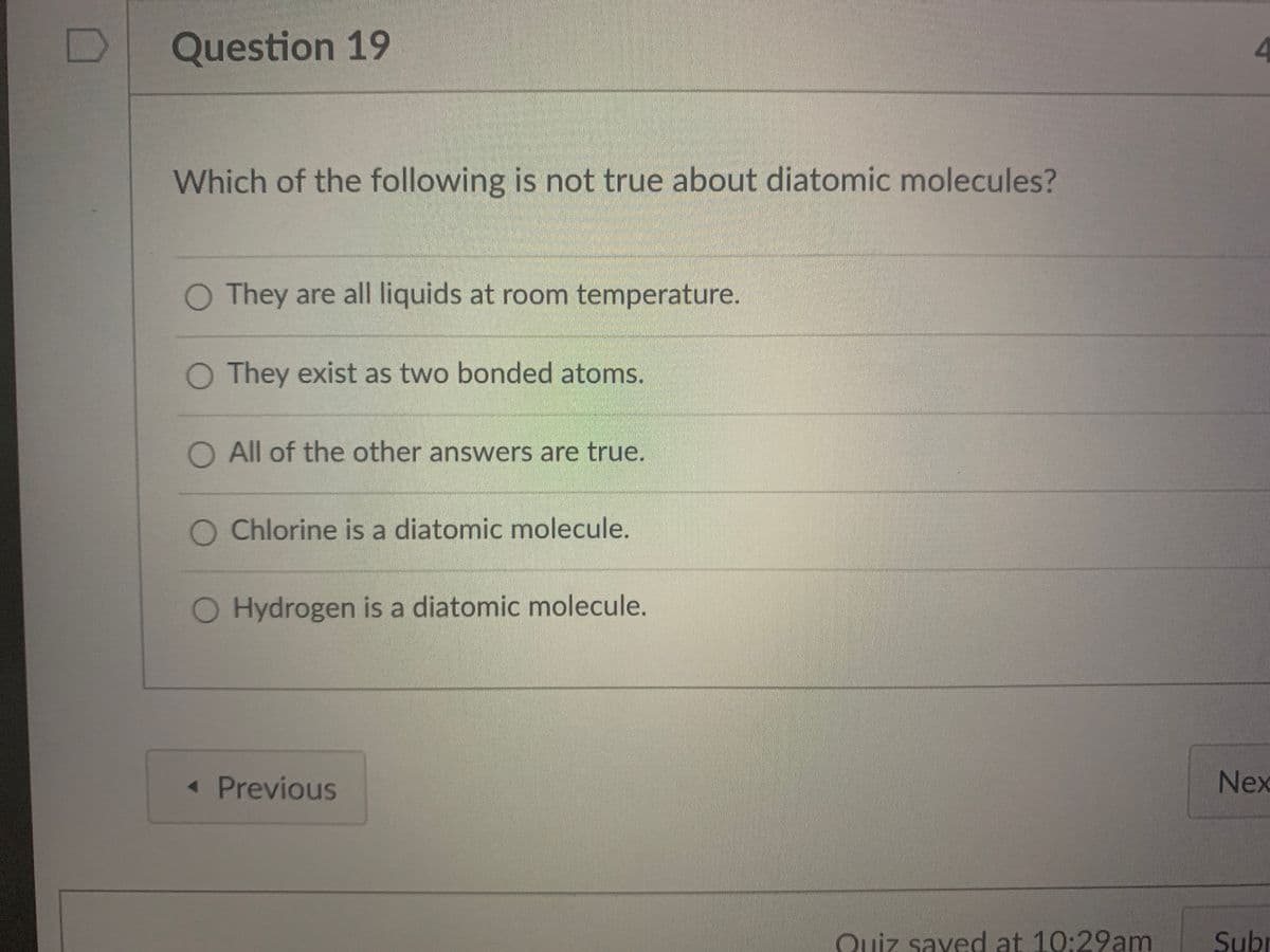 Question 19
4
Which of the following is not true about diatomic molecules?
They are all liquids at room temperature.
O They exist as two bonded atoms.
O All of the other answers are true.
O Chlorine is a diatomic molecule.
Hydrogen is a diatomic molecule.
« Previous
Nex
Quiz sayed at 10:29am
Subr
