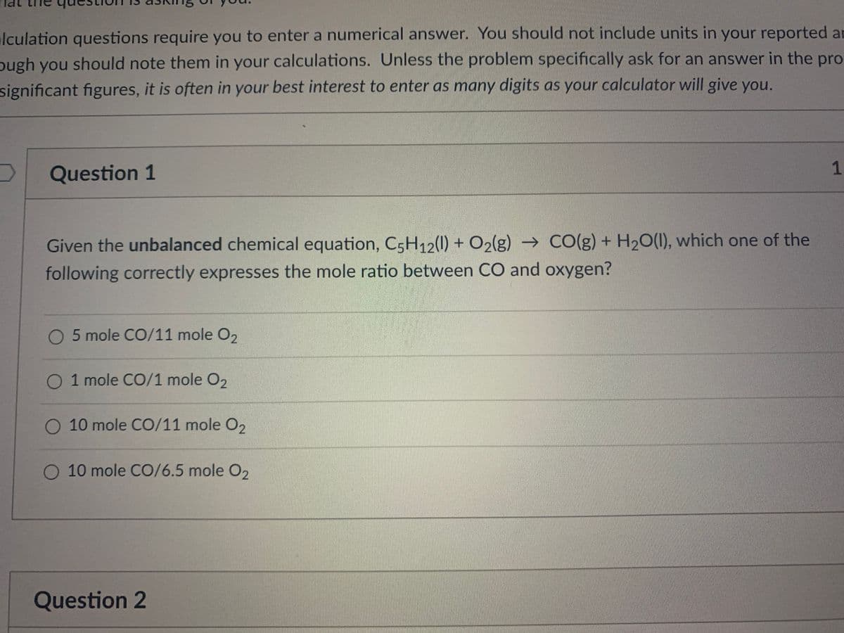 lculation questions require you to enter a numerical answer. You should not include units in your reported an
ough you should note them in your calculations. Unless the problem specifically ask for an answer in the pro
significant figures, it is often in your best interest to enter as many digits as your calculator will give you.
1
Question 1
Given the unbalanced chemical equation, C5H12(1) + O2(g) → CO(g) + H20(1), which one of the
following correctly expresses the mole ratio between CO and oxygen?
5 mole CO/11 mole O2
O 1 mole CO/1 mole O2
O 10 mole CO/11 mole O2
O 10 mole CO/6.5 mole O2
Question 2

