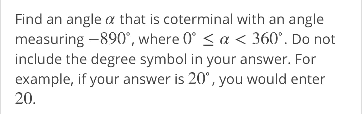 Find an angle a that is coterminal with an angle
measuring -890°, where 0° < a < 360°. Do not
include the degree symbol in your answer. For
example, if your answer is 20°, you would enter
20.
