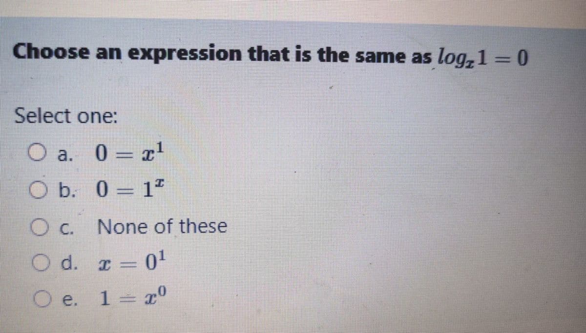 Choose an expression that is the same as log+1 = 0
Select one:
O a. 0 = ¹
O b. 0-1²
O c. None of these
O d. x = 0¹
O e.
1 = 70