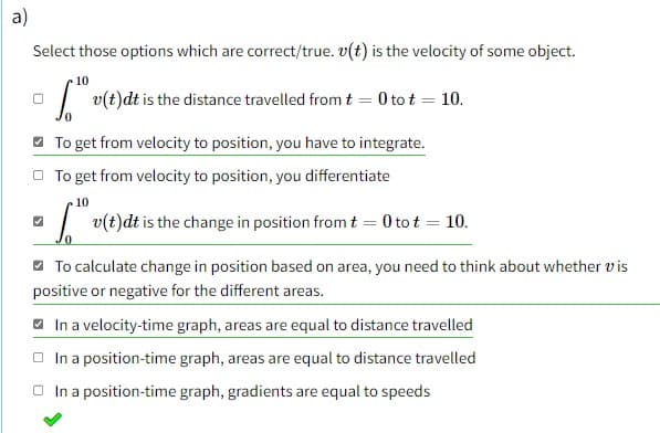 a)
Select those options which are correct/true. v(t) is the velocity of some object.
10
v(t)dt is the distance travelled from t = 0 tot = 10.
To get from velocity to position, you have to integrate.
To get from velocity to position, you differentiate
10
a v(t)dt is the change in position from t = 0 tot = 10.
To calculate change in position based on area, you need to think about whether vis
positive or negative for the different areas.
In a velocity-time graph, areas are equal to distance travelled
In a position-time graph, areas are equal to distance travelled
In a position-time graph, gradients are equal to speeds