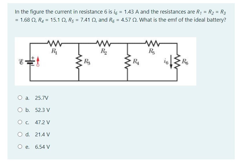 1.43 A and the resistances are R₁ = R₂ = R3
= 1.68 2, R₂ = 15.1 2, R5 = 7.41 02, and R6 = 4.57 2. What is the emf of the ideal battery?
In the figure the current in resistance 6 is i =
=
++
O a. 25.7V
O b. 52.3 V
0 с. 47.2 V
O d.
21.4 V
O e. 6.54 V
R₁
www
R3
R₂
www
R₁
R
R6