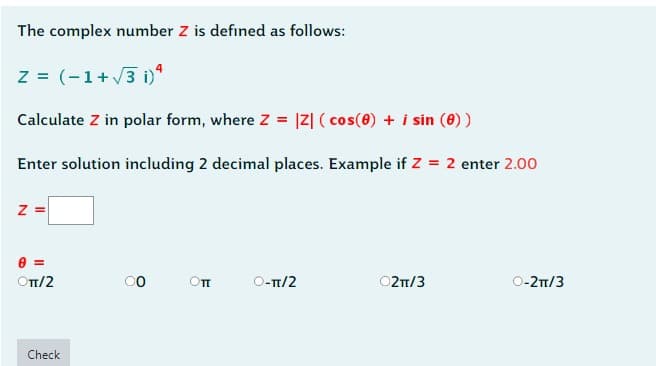 The complex number Z is defined as follows:
z = (-1+√3 i)4
Calculate Z in polar form, where Z = |Z| (cos(0) + i sin (0) )
Enter solution including 2 decimal places. Example if Z = 2 enter 2.00
Z=
=
ОTT/2
Check
00
Оп
O-π/2
○2π/3
O-2π/3