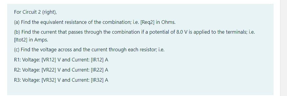 For Circuit 2 (right),
(a) Find the equivalent resistance of the combination; i.e. [Req2] in Ohms.
(b) Find the current that passes through the combination if a potential of 8.0 V is applied to the terminals; i.e.
[ltot2] in Amps.
(c) Find the voltage across and the current through each resistor; i.e.
R1: Voltage: [VR12] V and Current: [IR12] A
R2: Voltage: [VR22] V and Current: [IR22] A
R3: Voltage: [VR32] V and Current: [IR32] A