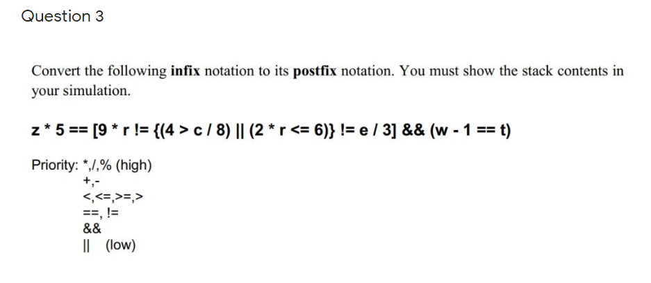 Question 3
Convert the following infix notation to its postfix notation. You must show the stack contents in
your simulation.
z* 5 == [9 *r != {(4 > c / 8) || (2 *r <= 6)} != e/ 3] && (w - 1 ==
Priority: *,/,% (high)
+,-
<,<=,>=,>
==, !=
&&
|| (low)
