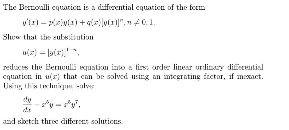 The Bernoulli equation is a differential equation of the form
y'(x) = p(x)y(x) + q(x)[y(x)]",n± 0, 1.
Show that the substitution
u(r) = [y(x)]'¯",
reduces the Bernoulli equation into a first order linear ordinary differential
equation in u(x) that can be solved using an integrating factor, if inexact.
Using this technique, solve:
dy
+ x°y = x°y°,
dx
and sketch three different solutions.
