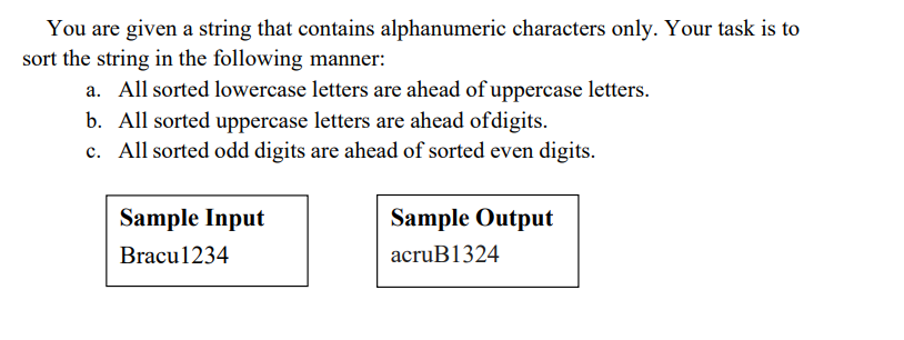 You are given a string that contains alphanumeric characters only. Your task is to
sort the string in the following manner:
a. All sorted lowercase letters are ahead of uppercase letters.
b. All sorted uppercase letters are ahead ofdigits.
c. All sorted odd digits are ahead of sorted even digits.
Sample Input
Sample Output
Bracu1234
acruB1324
