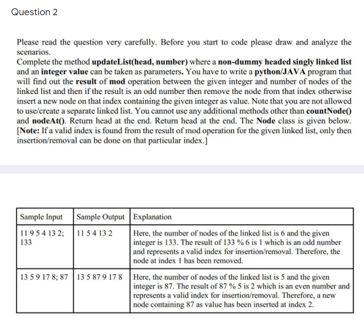 Question 2
Please read the question very carefully. Before you start to code please draw and analyze the
scenarios.
Complete the method updateList(head, number) where a non-dummy headed singly linked list
and an integer value can be taken as parameters. You have to write a python/JAVA program that
will find out the result of mod operation between the given integer and number of nodes of the
linked list and then if the result is an odd number then remove the node from that index otherwise
insert a new node on that index containing the given integer as value. Note that you are not allowed
to use/create a separate linked list. You cannot use any additional methods other than countNode()
and nodeAt(). Return head at the end. Return head at the end. The Node class is given below.
[Note: If a valid index is found from the result of mod operation for the given linked list, only then
insertion/removal can be done on that particular index.]
Sample Input
Sample Output Explanation
11 5 4 13 2
Here, the number of nodes of the linked list is 6 and the given
integer is 133. The result of 133 % 6 is 1 which is an odd number
and represents a valid index for insertion/removal. Therefore, the
node at index 1 has been removed.
1195 4 13 2;
133
13 59 17 8; 87 13 5 87 9 17 8 Here, the number of nodes of the linked list is 5 and the given
integer is 87. The result of 87 % 5 is 2 which is an even number and
represents a valid index for insertion/removal. Therefore, a new
node containing 87 as value has been inserted at index 2.
