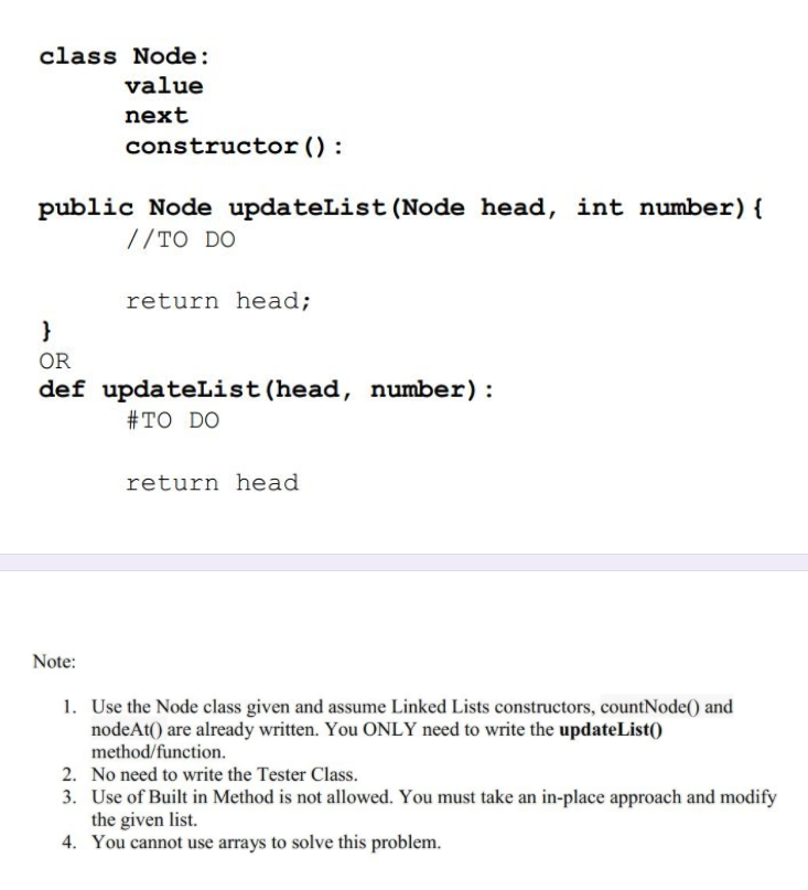 class Node:
value
next
constructor () :
public Node updateList (Node head, int number){
//TO DO
return head;
}
OR
def updateList (head, number) :
#TO DO
return head
Note:
1. Use the Node class given and assume Linked Lists constructors, countNode() and
nodeAt() are already written. You ONLY need to write the updateList()
method/function.
2. No need to write the Tester Class.
3. Use of Built in Method is not allowed. You must take an in-place approach and modify
the given list.
4. You cannot use arrays to solve this problem.
