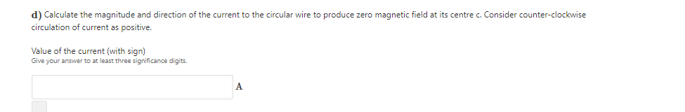 d) Calculate the magnitude and direction of the current to the circular wire to produce zero magnetic field at its centre c. Consider counter-clockwise
circulation of current as positive.
Value of the current (with sign)
Give your answer to at least three significance digits.
A
